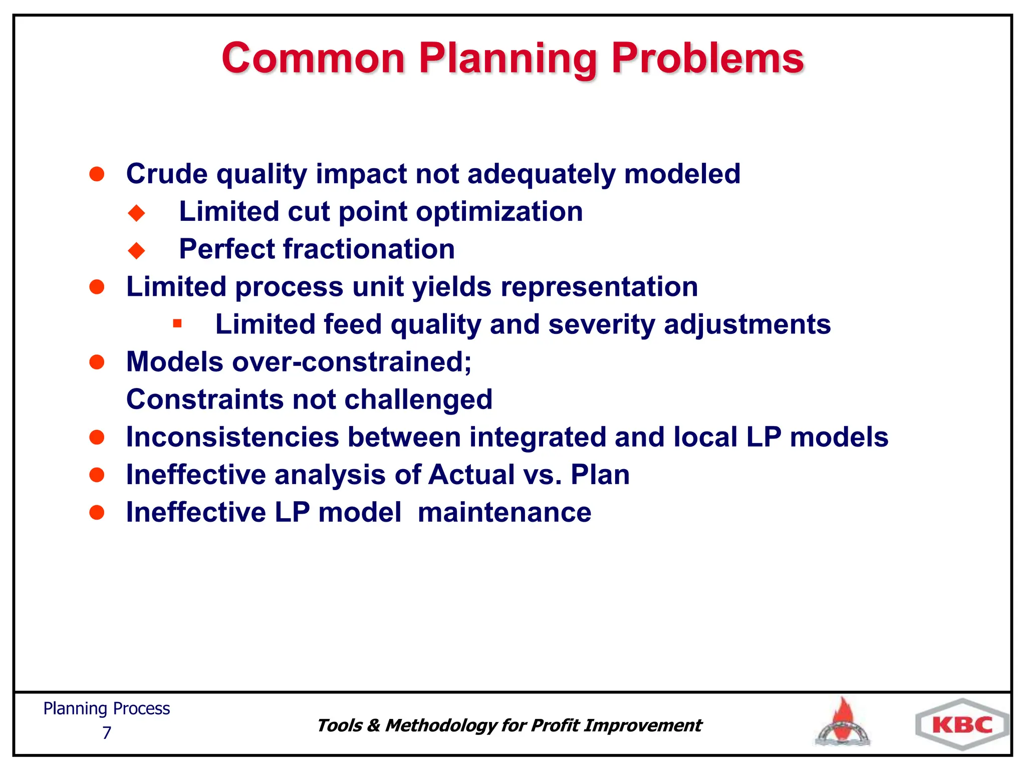 Tools & Methodology for Profit Improvement
Planning Process
7
Common Planning Problems
 Crude quality impact not adequately modeled
 Limited cut point optimization
 Perfect fractionation
 Limited process unit yields representation
 Limited feed quality and severity adjustments
 Models over-constrained;
Constraints not challenged
 Inconsistencies between integrated and local LP models
 Ineffective analysis of Actual vs. Plan
 Ineffective LP model maintenance
 