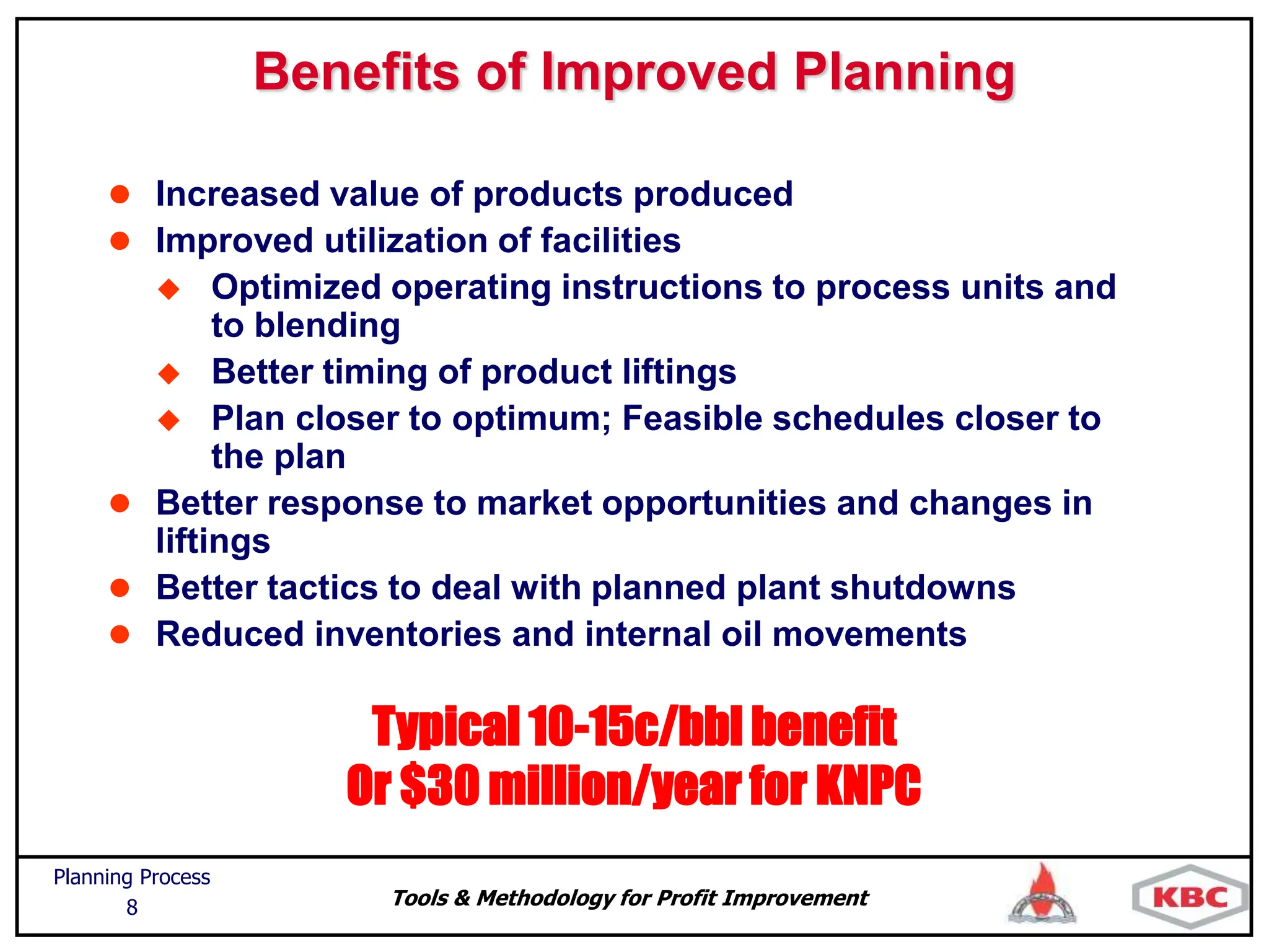 Tools & Methodology for Profit Improvement
Planning Process
8
Typical 10-15c/bbl benefit
Or $30 million/year for KNPC
Benefits of Improved Planning
 Increased value of products produced
 Improved utilization of facilities
 Optimized operating instructions to process units and
to blending
 Better timing of product liftings
 Plan closer to optimum; Feasible schedules closer to
the plan
 Better response to market opportunities and changes in
liftings
 Better tactics to deal with planned plant shutdowns
 Reduced inventories and internal oil movements
 