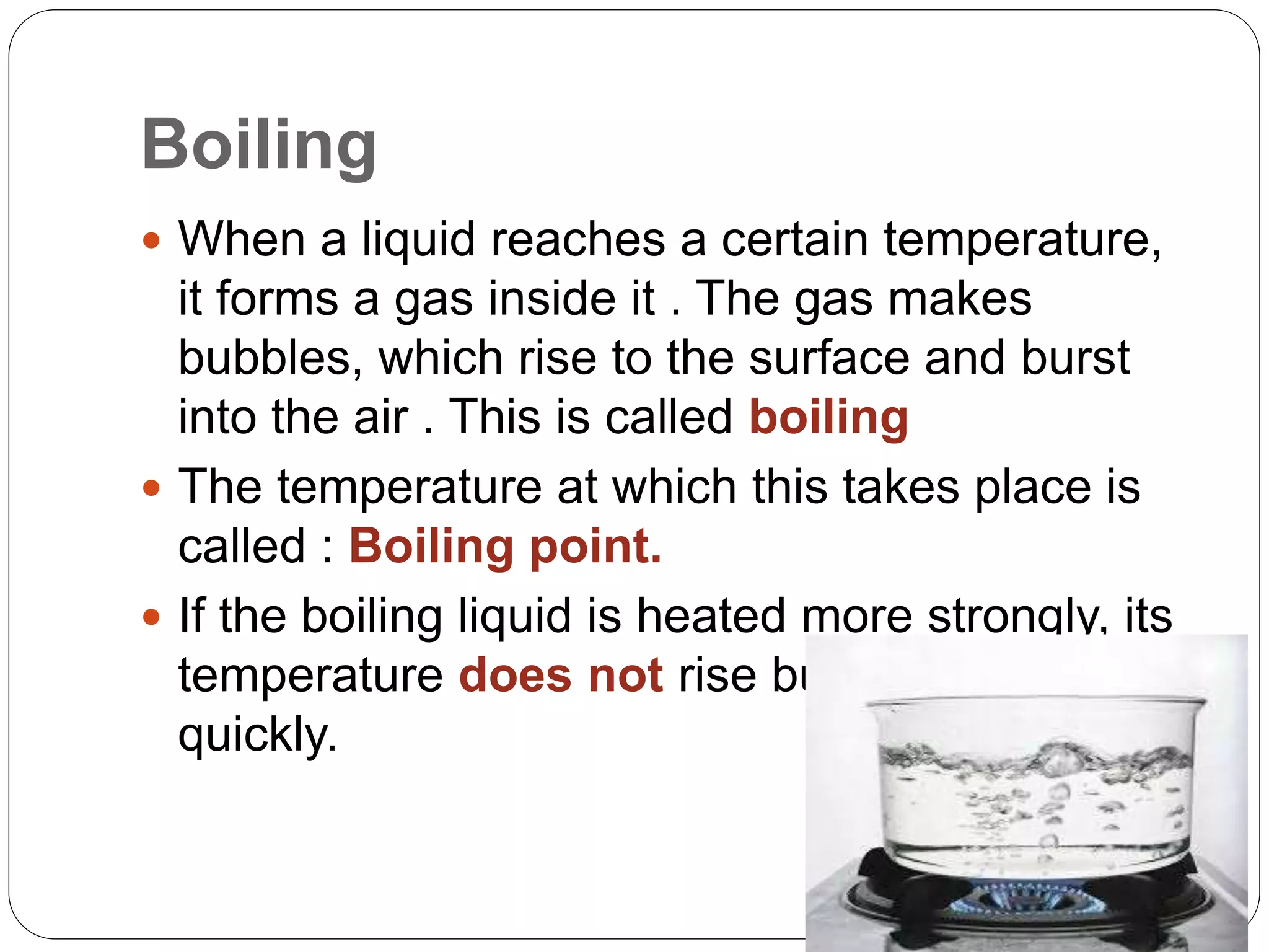 Boiling
 When a liquid reaches a certain temperature,
it forms a gas inside it . The gas makes
bubbles, which rise to the surface and burst
into the air . This is called boiling
 The temperature at which this takes place is
called : Boiling point.
 If the boiling liquid is heated more strongly, its
temperature does not rise but it boils more
quickly.
 