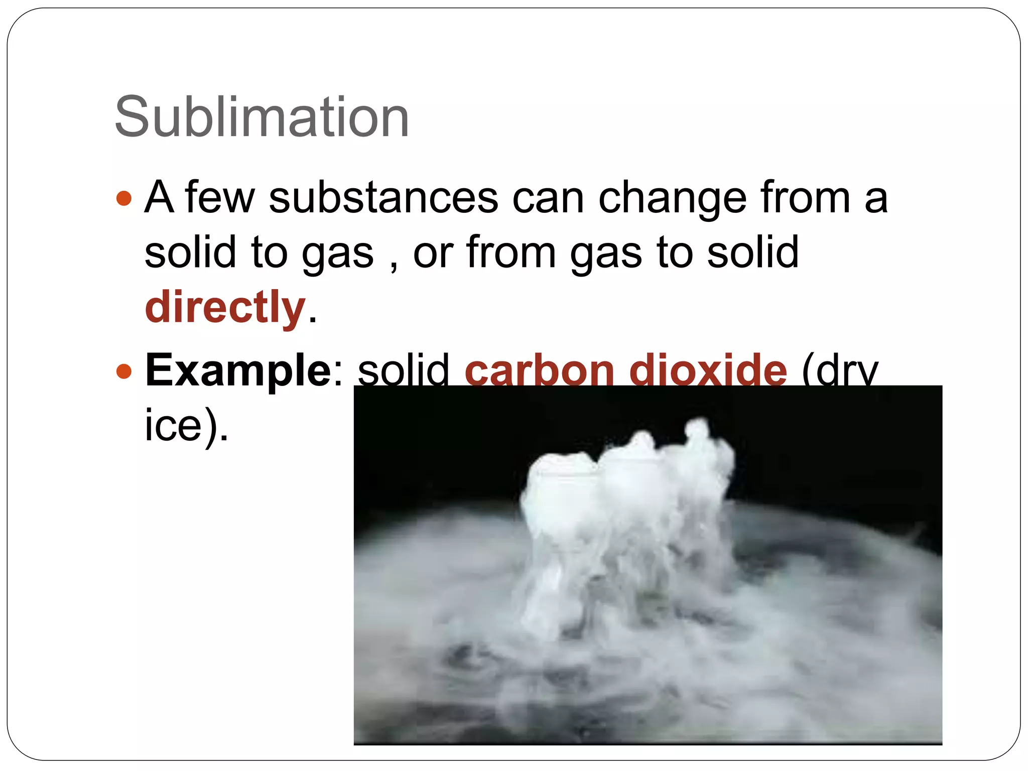 Sublimation
 A few substances can change from a
solid to gas , or from gas to solid
directly.
 Example: solid carbon dioxide (dry
ice).
 