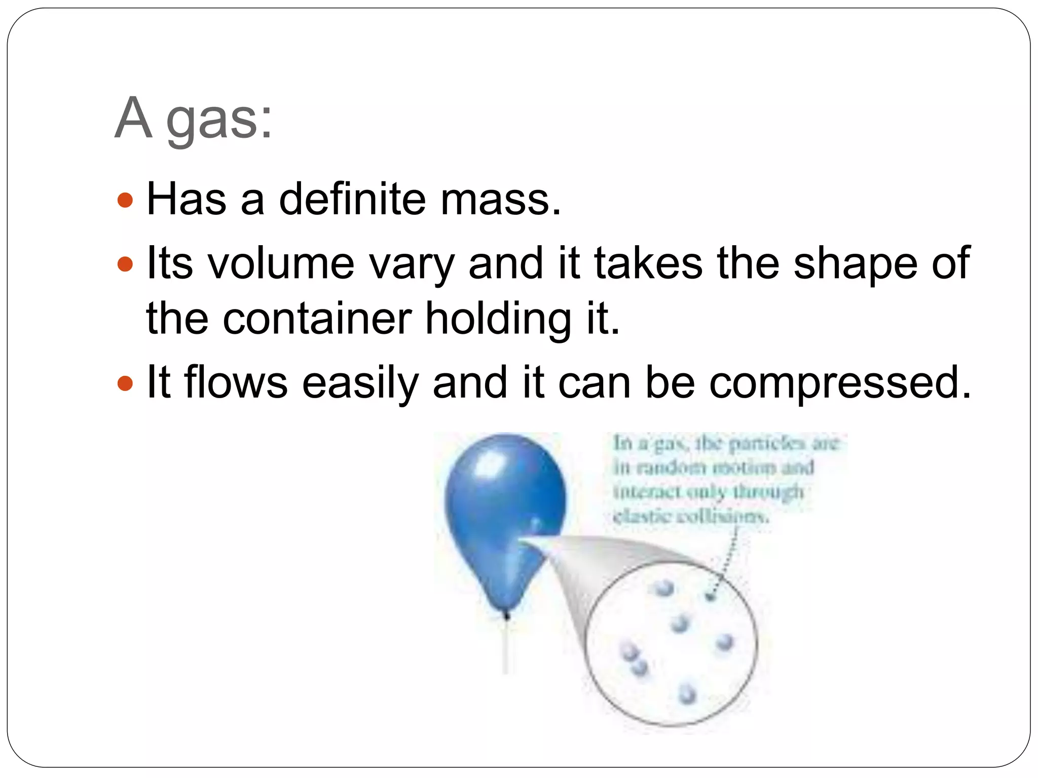 A gas:
 Has a definite mass.
 Its volume vary and it takes the shape of
the container holding it.
 It flows easily and it can be compressed.
 