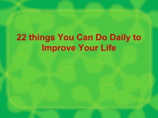 22 things You Can Do Daily to
Improve Your Life
 