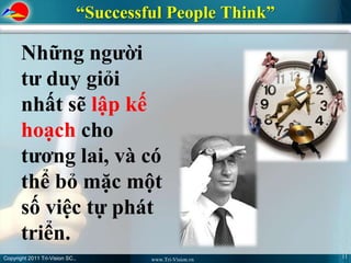 “Successful People Think”

       Những người
       tư duy giỏi
       nhất sẽ lập kế
       hoạch cho
       tương lai, và có
       thể bỏ mặc một
       số việc tự phát
       triển.
Copyright 2011 Tri-Vision SC.,                                11
                                          www.Tri-Vision.vn
 