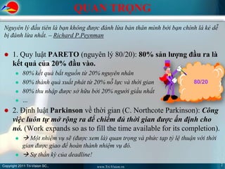 QUAN TRỌNG
 Nguyên lý đầu tiên là bạn không được đánh lừa bản thân mình bởi bạn chính là kẻ dễ
 bị đánh lừa nhất. – Richard P.Peynman


     1. Quy luật PARETO (nguyên lý 80/20): 80% sản lượng đầu ra là
      kết quả của 20% đầu vào.
            80% kết quả bắt nguồn từ 20% nguyên nhân
            80% thành quả xuất phát từ 20% nỗ lực và thời gian                80/20
            80% thu nhập được sở hữu bởi 20% người giầu nhất
            …
     2. Định luật Parkinson về thời gian (C. Northcote Parkinson): Công
      việc luôn tự mở rộng ra để chiếm đủ thời gian được ấn định cho
      nó. (Work expands so as to fill the time available for its completion).
             Một nhiệm vụ sẽ (được xem là) quan trọng và phức tạp tỷ lệ thuận với thời
             gian được giao để hoàn thành nhiệm vụ đó.
             Sự thần kỳ của deadline!
Copyright 2011 Tri-Vision SC.,                                                             2
                                         www.Tri-Vision.vn
 