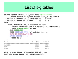 List of big tables 
SELECT (SELECT rdb$relation_name FROM rdb$relations 
WHERE rdb$relation_id=X.rdb$relation_id) AS "Table", 
CAST(PPP * (Pages-1)+1 AS INTEGER) AS "Size From", 
CAST(PPP * Pages AS INTEGER) AS "Size To" 
FROM ( 
SELECT RDB$RELATION_ID, Count(*) AS Pages, 
(SELECT (MON$PAGE_SIZE – MON$PAGE_SIZE/1024*60-32)/4 
FROM MON$DATABASE) AS PPP 
FROM RDB$PAGES 
WHERE RDB$PAGE_TYPE=4 /* pointer page */ 
GROUP BY RDB$RELATION_ID 
HAVING COUNT(*) > 10 
) X ORDER BY 1; 
Table Size From Size To 
=============================== =========== =========== 
MAXPRICE 66921 67876 
NORM 67877 68832 
ORDER 40153 41108 
Note: Pointer pages in RDB$PAGES are NOT freed ! 
(not even after sweep, only backup/restore) 
 