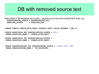 DB with removed source text 
Many fields in DB database are in pairs – original source text and compiled BLR code. e.g. 
RDB$PROCEDURE_SOURCE & RDB$PROCEDURE_BLR 
RDB$VIEW_SOURCE & RDB$VIEW_BLR 
CREATE DOMAIN DOMAIN_WITH_CHECK INTEGER CHECK (VALUE BETWEEN 1 AND 5); 
UPDATE RDB$FIELDS SET RDB$VALIDATION_SOURCE = NULL 
WHERE RDB$FIELD_NAME = 'DOMAIN_WITH_CHECK'; 
UPDATE RDB$FIELDS SET RDB$VALIDATION_SOURCE = '' 
WHERE RDB$FIELD_NAME = 'DOMAIN_WITH_CHECK'; 
UPDATE RDB$PROCEDURES SET RDB$PROCEDURE_SOURCE = 'BEGIN EXIT; END' 
WHERE RDB$PROCEDURE_NAME = 'MY_PROCEDURE'; 
 
