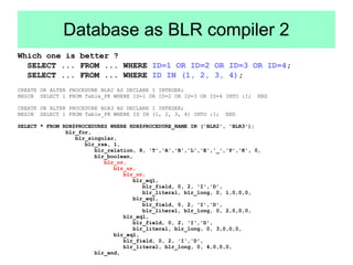 Database as BLR compiler 2 
Which one is better ? 
SELECT ... FROM ... WHERE ID=1 OR ID=2 OR ID=3 OR ID=4; 
SELECT ... FROM ... WHERE ID IN (1, 2, 3, 4); 
CREATE OR ALTER PROCEDURE BLR2 AS DECLARE I INTEGER; 
BEGIN SELECT 1 FROM Table_PK WHERE ID=1 OR ID=2 OR ID=3 OR ID=4 INTO :I; END 
CREATE OR ALTER PROCEDURE BLR3 AS DECLARE I INTEGER; 
BEGIN SELECT 1 FROM Table_PK WHERE ID IN (1, 2, 3, 4) INTO :I; END 
SELECT * FROM RDB$PROCEDURES WHERE RDB$PROCEDURE_NAME IN ('BLR2', 'BLR3'); 
blr_for, 
blr_singular, 
blr_rse, 1, 
blr_relation, 8, 'T','A','B','L','E','_','P','K', 0, 
blr_boolean, 
blr_or, 
blr_or, 
blr_or, 
blr_eql, 
blr_field, 0, 2, 'I','D', 
blr_literal, blr_long, 0, 1,0,0,0, 
blr_eql, 
blr_field, 0, 2, 'I','D', 
blr_literal, blr_long, 0, 2,0,0,0, 
blr_eql, 
blr_field, 0, 2, 'I','D', 
blr_literal, blr_long, 0, 3,0,0,0, 
blr_eql, 
blr_field, 0, 2, 'I','D', 
blr_literal, blr_long, 0, 4,0,0,0, 
blr_end, 
 