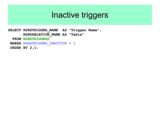 Inactive triggers 
SELECT RDB$TRIGGER_NAME AS "Trigger Name", 
RDB$RELATION_NAME AS "Table" 
FROM RDB$TRIGGERS 
WHERE RDB$TRIGGER_INACTIVE = 1 
ORDER BY 2,1; 
 