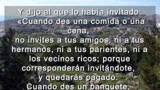 Y dijo al que lo había invitado:Y dijo al que lo había invitado:
«Cuando des una comida o una«Cuando des una comida o una
cena,cena,
no invites a tus amigos, ni a tusno invites a tus amigos, ni a tus
hermanos, ni a tus parientes, ni ahermanos, ni a tus parientes, ni a
los vecinos ricos; porquelos vecinos ricos; porque
corresponderán invitándote,corresponderán invitándote,
y quedarás pagado.y quedarás pagado.
Cuando des un banquete,Cuando des un banquete,
 