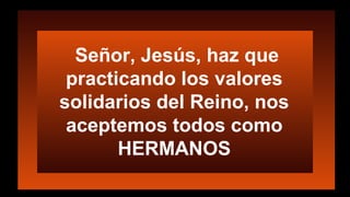 Señor, Jesús, haz que
practicando los valores
solidarios del Reino, nos
aceptemos todos como
HERMANOS
 
