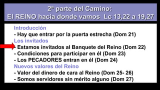 2ª parte del Camino:2ª parte del Camino:
El REINO hacia donde vamos Lc 13,22 a 19,27El REINO hacia donde vamos Lc 13,22 a 19,27
Introducción
- Hay que entrar por la puerta estrecha (Dom 21)
Los invitados
- Estamos invitados al Banquete del Reino (Dom 22)
- Condiciones para participar en él (Dom 23)
- Los PECADORES entran en él (Dom 24)
Nuevos valores del Reino
- Valor del dinero de cara al Reino (Dom 25- 26)
- Somos servidores sin mérito alguno (Dom 27)
 