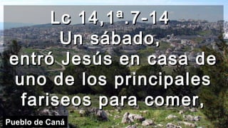 Lc 14,1ª.7-14Lc 14,1ª.7-14
Un sábado,Un sábado,
entró Jesús en casa deentró Jesús en casa de
uno de los principalesuno de los principales
fariseos para comer,fariseos para comer,
Pueblo de Caná
 