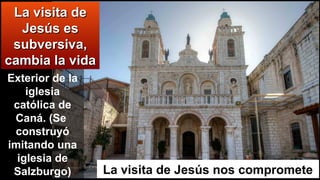 La visita de Jesús nos compromete
La visita deLa visita de
Jesús esJesús es
subversiva,subversiva,
cambia la vidacambia la vida
Exterior de la
iglesia
católica de
Caná. (Se
construyó
imitando una
iglesia de
Salzburgo)
 