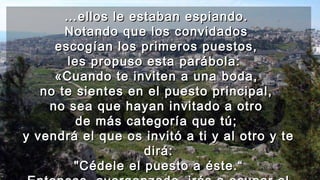 ……ellos le estaban espiando.ellos le estaban espiando.
Notando que los convidadosNotando que los convidados
escogían los primeros puestos,escogían los primeros puestos,
les propuso esta parábola:les propuso esta parábola:
«Cuando te inviten a una boda,«Cuando te inviten a una boda,
no te sientes en el puesto principal,no te sientes en el puesto principal,
no sea que hayan invitado a otrono sea que hayan invitado a otro
de más categoría que tú;de más categoría que tú;
y vendrá el que os invitó a ti y al otro y tey vendrá el que os invitó a ti y al otro y te
dirá:dirá:
"Cédele el puesto a éste.“"Cédele el puesto a éste.“
 