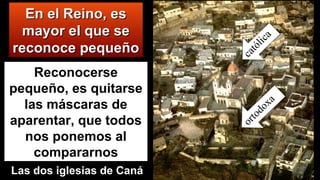 En el Reino, esEn el Reino, es
mayor el que semayor el que se
reconoce pequeñoreconoce pequeño católica
ortodoxa
Las dos iglesias de Caná
Reconocerse
pequeño, es quitarse
las máscaras de
aparentar, que todos
nos ponemos al
compararnos
 