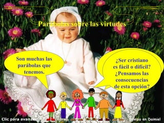 Parábolas sobre las virtudes Son muchas las parábolas que tenemos. Clic para avanzar Iglesia en Daimiel Vemos la de la construcción de la torre y el rey que se va a la guerra. ¿Ser cristiano es fácil o difícil? ¿Pensamos las consecuencias de esta opción? 