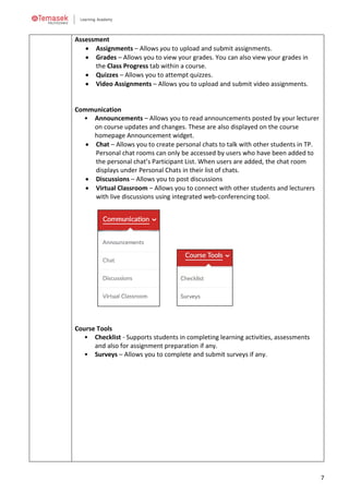 7
Assessment
• Assignments – Allows you to upload and submit assignments.
• Grades – Allows you to view your grades. You can also view your grades in
the Class Progress tab within a course.
• Quizzes – Allows you to attempt quizzes.
• Video Assignments – Allows you to upload and submit video assignments.
Communication
• Announcements – Allows you to read announcements posted by your lecturer
on course updates and changes. These are also displayed on the course
homepage Announcement widget.
• Chat – Allows you to create personal chats to talk with other students in TP.
Personal chat rooms can only be accessed by users who have been added to
the personal chat’s Participant List. When users are added, the chat room
displays under Personal Chats in their list of chats.
• Discussions – Allows you to post discussions
• Virtual Classroom – Allows you to connect with other students and lecturers
with live discussions using integrated web-conferencing tool.
Course Tools
• Checklist - Supports students in completing learning activities, assessments
and also for assignment preparation if any.
• Surveys – Allows you to complete and submit surveys if any.
 