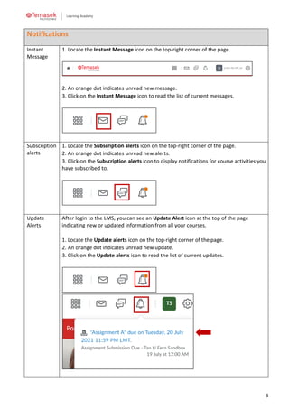 8
Notifications
Instant
Message
1. Locate the Instant Message icon on the top-right corner of the page.
2. An orange dot indicates unread new message.
3. Click on the Instant Message icon to read the list of current messages.
Subscription
alerts
1. Locate the Subscription alerts icon on the top-right corner of the page.
2. An orange dot indicates unread new alerts.
3. Click on the Subscription alerts icon to display notifications for course activities you
have subscribed to.
Update
Alerts
After login to the LMS, you can see an Update Alert icon at the top of the page
indicating new or updated information from all your courses.
1. Locate the Update alerts icon on the top-right corner of the page.
2. An orange dot indicates unread new update.
3. Click on the Update alerts icon to read the list of current updates.
 
