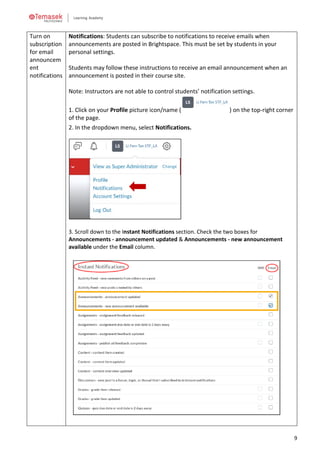 9
Turn on
subscription
for email
announcem
ent
notifications
Notifications: Students can subscribe to notifications to receive emails when
announcements are posted in Brightspace. This must be set by students in your
personal settings.
Students may follow these instructions to receive an email announcement when an
announcement is posted in their course site.
Note: Instructors are not able to control students’ notification settings.
1. Click on your Profile picture icon/name ( ) on the top-right corner
of the page.
2. In the dropdown menu, select Notifications.
3. Scroll down to the Instant Notifications section. Check the two boxes for
Announcements - announcement updated & Announcements - new announcement
available under the Email column.
 