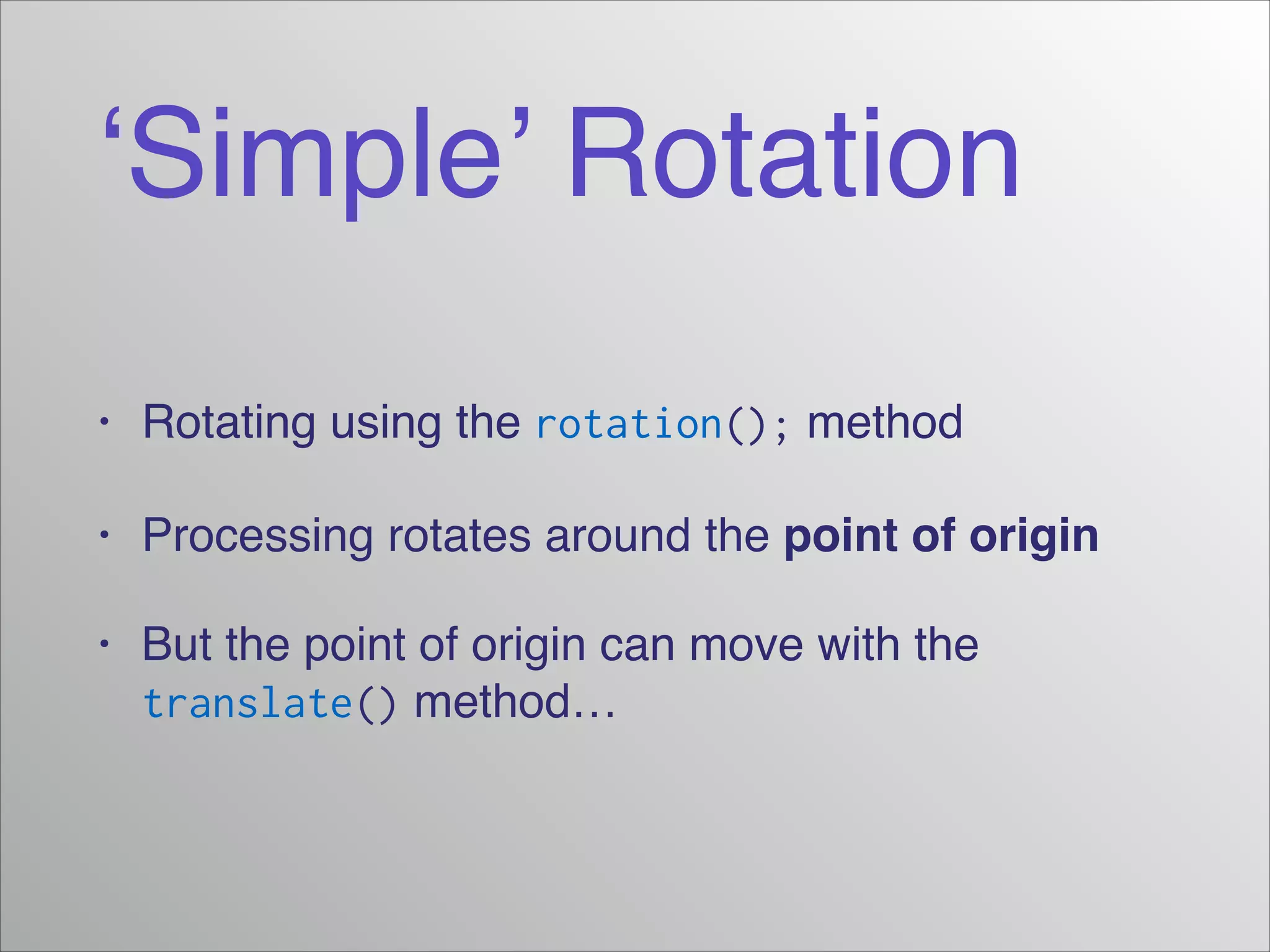 ‘Simple’ Rotation
• Rotating using the rotation(); method!
• Processing rotates around the point of origin!
• But the point of origin can move with the
translate() method…
 