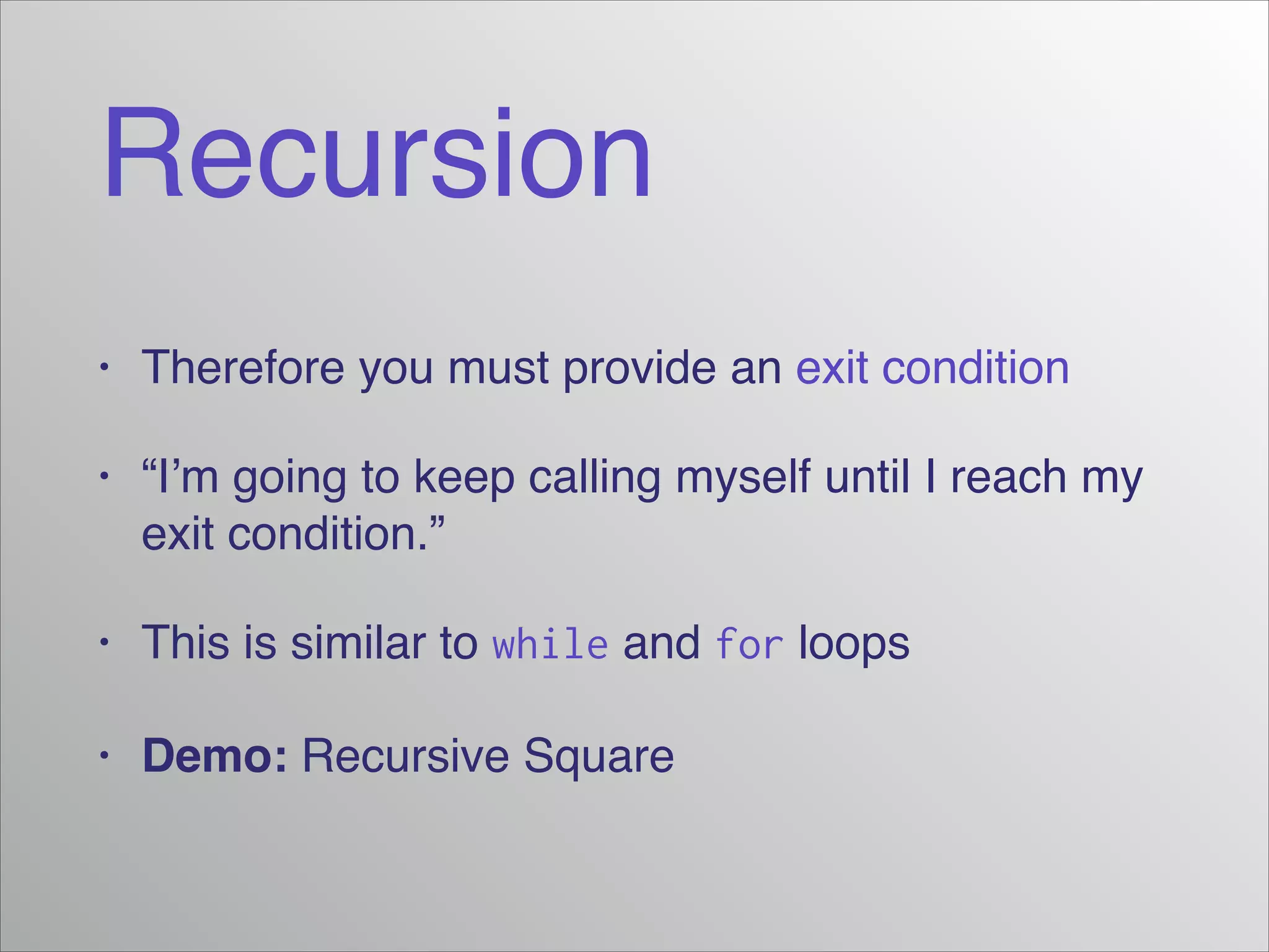 Recursion
• Therefore you must provide an exit condition!
• “I’m going to keep calling myself until I reach my
exit condition.”!
• This is similar to while and for loops!
• Demo: Recursive Square
 