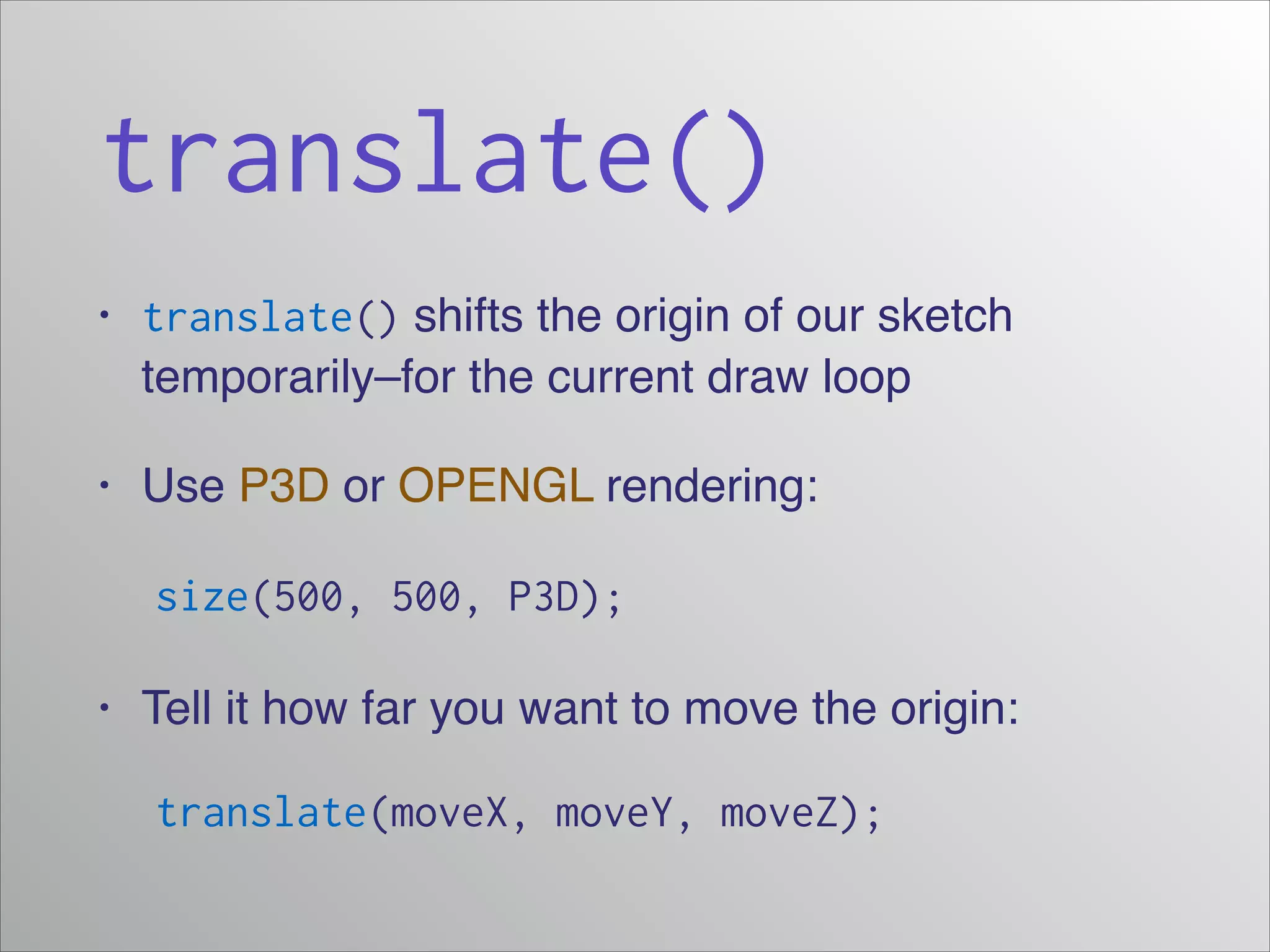 translate()
• translate() shifts the origin of our sketch
temporarily–for the current draw loop!
• Use P3D or OPENGL rendering:!
! size(500, 500, P3D);
• Tell it how far you want to move the origin:!
translate(moveX, moveY, moveZ);
 