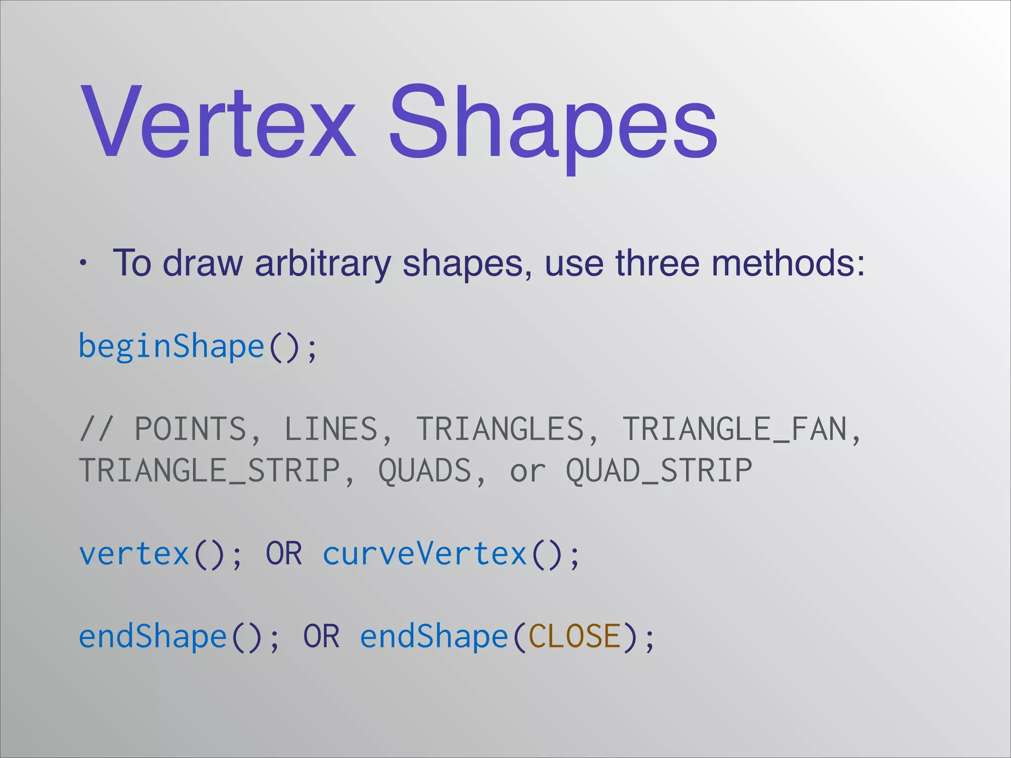 Vertex Shapes
• To draw arbitrary shapes, use three methods:!
beginShape();
// POINTS, LINES, TRIANGLES, TRIANGLE_FAN,
TRIANGLE_STRIP, QUADS, or QUAD_STRIP
vertex(); OR curveVertex();
endShape(); OR endShape(CLOSE);
 