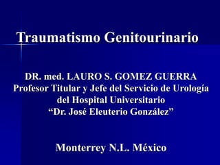Traumatismo Genitourinario
DR. med. LAURO S. GOMEZ GUERRA
Profesor Titular y Jefe del Servicio de Urología
del Hospital Universitario
“Dr. José Eleuterio González”
Monterrey N.L. México
 