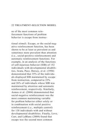 22 TREATMENT-SELECTION MODEL
ne of the most common rein-
forcement functions of problem
behavior is escape from instruc-
tional stimuli. Escape, or the social-neg-
ative reinforcement function, has been
shown to be at least as prevalent as and
sometimes more prevalent than attention
(i.e., social-positive reinforcement) and
automatic reinforcement functions. For
example, in an analysis of the functions
of self-injurious behavior (SIB) of 152
individuals with developmental disabili-
ties, Iwata, Pace, Dorsey, et al. (1994)
demonstrated that 35% of the individu-
als displayed SIB maintained by escape
from instruction, compared to 23%
and 26% of individuals whose SIB was
maintained by attention and automatic
reinforcement, respectively. Similarly,
Asmus et al. (2004) demonstrated that
social-negative reinforcement was the
most common maintaining variable
for problem behavior either solely or
in combination with social positive
reinforcement (i.e., multiple control)
for 138 individuals with and without
developmental disabilities. Finally, Love,
Carr, and LeBlanc (2009) found that
escape was the second most common
 