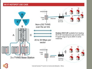 Wi-Fi HOTSPOT USE CASE
Non-LOS TVWS
over the air link
Outdoor Wi-Fi AP available from leading
Wi-Fi AP manufacturers can provide a Wi-
Fi signal range of up to 200m in some
instances
20 to 35 Mbps per
sector
Outdoor
Wi-Fi AP
ethernet
TVWS
CPE
Outdoor
Wi-Fi AP
ethernet
A
B
C
TVWS
CPE
A
B
C
3 x TVWS Base Station
Internet Society 2nd Summit on Community Networks - Africa
 