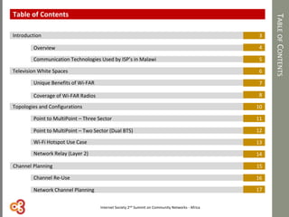 TABLEOFCONTENTS
Introduction
Overview
Television White Spaces
Topologies and Configurations
3
4
5
6
7
8
10
11
12
13
14
16
Channel Planning 15
Table of Contents
17
Communication Technologies Used by ISP’s in Malawi
Unique Benefits of Wi-FAR
Coverage of Wi-FAR Radios
Point to MultiPoint – Three Sector
Point to MultiPoint – Two Sector (Dual BTS)
Wi-Fi Hotspot Use Case
Network Relay (Layer 2)
Channel Re-Use
Network Channel Planning
Internet Society 2nd Summit on Community Networks - Africa
 