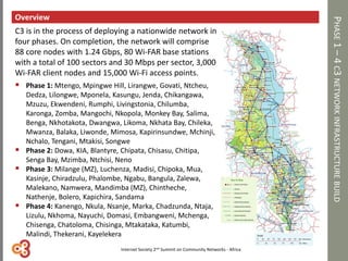 PHASE1–4C3NETWORKINFRASTRUCTUREBUILD
Overview
C3 is in the process of deploying a nationwide network in
four phases. On completion, the network will comprise
88 core nodes with 1.24 Gbps, 80 Wi-FAR base stations
with a total of 100 sectors and 30 Mbps per sector, 3,000
Wi-FAR client nodes and 15,000 Wi-Fi access points.
 Phase 1: Mtengo, Mpingwe Hill, Lirangwe, Govati, Ntcheu,
Dedza, Lilongwe, Mponela, Kasungu, Jenda, Chikangawa,
Mzuzu, Ekwendeni, Rumphi, Livingstonia, Chilumba,
Karonga, Zomba, Mangochi, Nkopola, Monkey Bay, Salima,
Benga, Nkhotakota, Dwangwa, Likoma, Nkhata Bay, Chileka,
Mwanza, Balaka, Liwonde, Mimosa, Kapirinsundwe, Mchinji,
Nchalo, Tengani, Mtakisi, Songwe
 Phase 2: Dowa, KIA, Blantyre, Chipata, Chisasu, Chitipa,
Senga Bay, Mzimba, Ntchisi, Neno
 Phase 3: Milange (MZ), Luchenza, Madisi, Chipoka, Mua,
Kasinje, Chiradzulu, Phalombe, Ngabu, Bangula, Zalewa,
Malekano, Namwera, Mandimba (MZ), Chintheche,
Nathenje, Bolero, Kapichira, Sandama
 Phase 4: Kanengo, Nkula, Nsanje, Marka, Chadzunda, Ntaja,
Lizulu, Nkhoma, Nayuchi, Domasi, Embangweni, Mchenga,
Chisenga, Chatoloma, Chisinga, Mtakataka, Katumbi,
Malindi, Thekerani, Kayelekera
Internet Society 2nd Summit on Community Networks - Africa
 