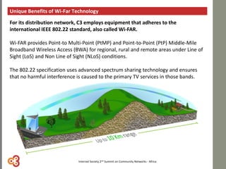 Unique Benefits of Wi-Far Technology
For its distribution network, C3 employs equipment that adheres to the
international IEEE 802.22 standard, also called Wi-FAR.
Wi-FAR provides Point-to Multi-Point (PtMP) and Point-to-Point (PtP) Middle-Mile
Broadband Wireless Access (BWA) for regional, rural and remote areas under Line of
Sight (LoS) and Non Line of Sight (NLoS) conditions.
The 802.22 specification uses advanced spectrum sharing technology and ensures
that no harmful interference is caused to the primary TV services in those bands.
Internet Society 2nd Summit on Community Networks - Africa
 