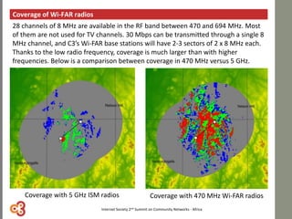 Coverage of Wi-FAR radios
Coverage with 5 GHz ISM radios Coverage with 470 MHz Wi-FAR radios
28 channels of 8 MHz are available in the RF band between 470 and 694 MHz. Most
of them are not used for TV channels. 30 Mbps can be transmitted through a single 8
MHz channel, and C3’s Wi-FAR base stations will have 2-3 sectors of 2 x 8 MHz each.
Thanks to the low radio frequency, coverage is much larger than with higher
frequencies. Below is a comparison between coverage in 470 MHz versus 5 GHz.
Internet Society 2nd Summit on Community Networks - Africa
 