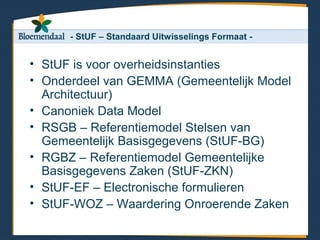 - StUF – Standaard Uitwisselings Formaat -


• StUF is voor overheidsinstanties
• Onderdeel van GEMMA (Gemeentelijk Model
  Architectuur)
• Canoniek Data Model
• RSGB – Referentiemodel Stelsen van
  Gemeentelijk Basisgegevens (StUF-BG)
• RGBZ – Referentiemodel Gemeentelijke
  Basisgegevens Zaken (StUF-ZKN)
• StUF-EF – Electronische formulieren
• StUF-WOZ – Waardering Onroerende Zaken
 