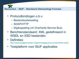 - StUF – Standaard Uitwisselings Formaat -


• Protocolbindingen o.b.v.
   – Bestandsuitwisseling
   – SOAP/HTTP
   – Digikoppeling (vh Overheids Service Bus)
• Berichtenstandaard: XML gedefinieerd in
  WSDL en XSD bestanden
• Definities:
  http://www.kinggemeenten.nl/gemma/gegevens-en-berichten-(stuf)

• Testplatform voor StUF applicaties
 