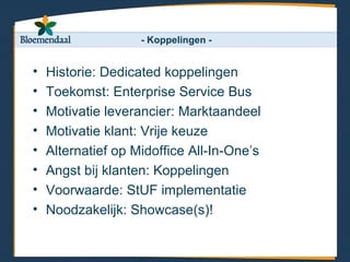 - Koppelingen -


•   Historie: Dedicated koppelingen
•   Toekomst: Enterprise Service Bus
•   Motivatie leverancier: Marktaandeel
•   Motivatie klant: Vrije keuze
•   Alternatief op Midoffice All-In-One’s
•   Angst bij klanten: Koppelingen
•   Voorwaarde: StUF implementatie
•   Noodzakelijk: Showcase(s)!
 