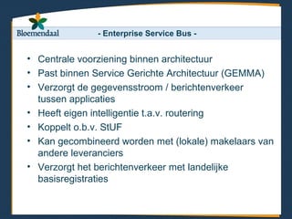 - Enterprise Service Bus -


• Centrale voorziening binnen architectuur
• Past binnen Service Gerichte Architectuur (GEMMA)
• Verzorgt de gegevensstroom / berichtenverkeer
  tussen applicaties
• Heeft eigen intelligentie t.a.v. routering
• Koppelt o.b.v. StUF
• Kan gecombineerd worden met (lokale) makelaars van
  andere leveranciers
• Verzorgt het berichtenverkeer met landelijke
  basisregistraties
 
