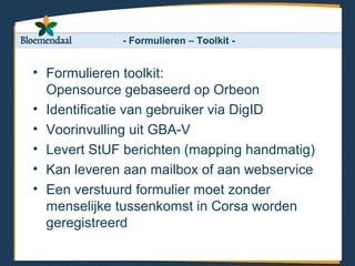 - Formulieren – Toolkit -


• Formulieren toolkit:
  Opensource gebaseerd op Orbeon
• Identificatie van gebruiker via DigID
• Voorinvulling uit GBA-V
• Levert StUF berichten (mapping handmatig)
• Kan leveren aan mailbox of aan webservice
• Een verstuurd formulier moet zonder
  menselijke tussenkomst in Corsa worden
  geregistreerd
 