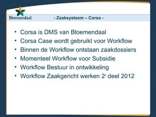 - Zaaksysteem – Corsa -


•   Corsa is DMS van Bloemendaal
•   Corsa Case wordt gebruikt voor Workflow
•   Binnen de Workflow ontstaan zaakdossiers
•   Momenteel Workflow voor Subsidie
•   Workflow Bestuur in ontwikkeling
•   Workflow Zaakgericht werken 2e deel 2012
 