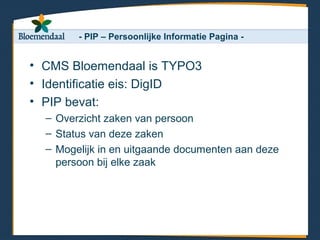 - PIP – Persoonlijke Informatie Pagina -


• CMS Bloemendaal is TYPO3
• Identificatie eis: DigID
• PIP bevat:
  – Overzicht zaken van persoon
  – Status van deze zaken
  – Mogelijk in en uitgaande documenten aan deze
    persoon bij elke zaak
 