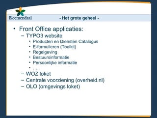 - Het grote geheel -

• Front Office applicaties:
   – TYPO3 website
      •   Producten en Diensten Catalogus
      •   E-formulieren (Toolkit)
      •   Regelgeving
      •   Bestuursinformatie
      •   Persoonlijke informatie
      •   …..
   – WOZ loket
   – Centrale voorziening (overheid.nl)
   – OLO (omgevings loket)
 