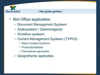 - Het grote geheel -

• Mid Office applicaties:
  –   Document Management Systeem
  –   Zaaksysteem / Zakenmagazijn
  –   Workflow systeem
  –   Content Management Systeem (TYPO3)
       • Klant Contact Centrum
       • Productenbeheer
       • Formulieren generator
  – Geografische applicaties
 