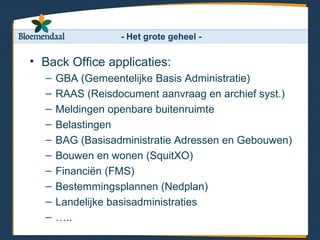 - Het grote geheel -

• Back Office applicaties:
  –   GBA (Gemeentelijke Basis Administratie)
  –   RAAS (Reisdocument aanvraag en archief syst.)
  –   Meldingen openbare buitenruimte
  –   Belastingen
  –   BAG (Basisadministratie Adressen en Gebouwen)
  –   Bouwen en wonen (SquitXO)
  –   Financiën (FMS)
  –   Bestemmingsplannen (Nedplan)
  –   Landelijke basisadministraties
  –   …..
 