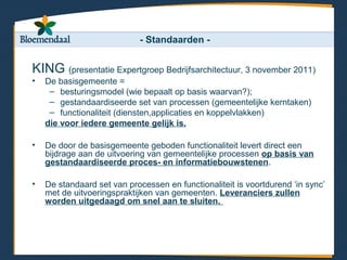 - Standaarden -


KING (presentatie Expertgroep Bedrijfsarchitectuur, 3 november 2011)
•   De basisgemeente =
     – besturingsmodel (wie bepaalt op basis waarvan?);
     – gestandaardiseerde set van processen (gemeentelijke kerntaken)
     – functionaliteit (diensten,applicaties en koppelvlakken)
    die voor iedere gemeente gelijk is.

•   De door de basisgemeente geboden functionaliteit levert direct een
    bijdrage aan de uitvoering van gemeentelijke processen op basis van
    gestandaardiseerde proces- en informatiebouwstenen.

•   De standaard set van processen en functionaliteit is voortdurend ‘in sync’
    met de uitvoeringspraktijken van gemeenten. Leveranciers zullen
    worden uitgedaagd om snel aan te sluiten.
 