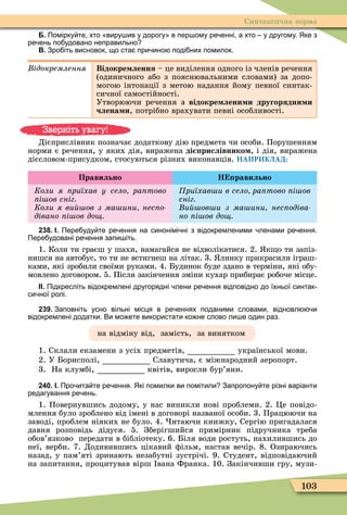 103
Синтаксична норма
Б. Помірку те хто виру ив у дорогу в пер ому ре енні а хто у другому. Яке з
ре ень по удовано неправильно
В. Зро іть висновок що ста при ино поді них помилок.
ідокремлення Відокре лення – це виділення одного із членів речення
(одиничного або з пояснювальними словами) за допо-
могою інтонації з метою надання йому певної синтак-
сичної самостійності.
Утворюючи речення з відокре лени и другорядни и
члена и, потрібно врахувати певні особливості.
Дієприслівник позначає додаткову дію предмета чи особи. Порушенням
норми є речення, у яких дія, виражена ді рислівнико , і дія, виражена
дієсловом-присудком, стосуються різних виконавців. НАПРИКЛАД:
Правильно Н равильно
Коли я риїхав у село ра тово
і ов сніг
Коли я ви ов з ма ини нес о
дівано і ов до
риїхав и в село ра тово і ов
сніг
и ов и з ма ини нес одіва
но і ов до
238. І. Пере уду те ре ення на синонімі ні з відокремленими ленами ре ення.
Пере удовані ре ення запи іть.
1. Коли ти граєш у шахи, намагайся не відволікатися. 2. к о ти запіз-
нишся на автобус, то ти не встигнеш на літак. 3. линку прикрасили іграш-
ками, які зробили своїми руками. 4. Будинок буде здано в терміни, які обу-
мовлено договором. 5. Після закінчення зміни кухар прибирає робоче місце.
ІІ. Підкресліть відокремлені другорядні лени ре ення відповідно до їхньої синтак
си ної ролі.
239. Заповніть усно вільні місця в ре еннях поданими словами відновл и
відокремлені додатки. Ви мо ете використати ко не слово ли е один раз.
на відміну від, замість, за винятком
1. Склали екзамени з усіх предметів, української мови.
2. У Борисполі, Славутича, є міжнародний аеропорт.
3. На клумбі, квітів, виросли бур’яни.
240. І. Про ита те ре ення. Які помилки ви помітили Запропону те різні варіанти
редагування ре ень.
1. Повернувшись додому, у нас виникли нові проблеми. 2. Öе повідо-
млення було зроблено від імені в договорі названої особи. 3. Працюючи на
заводі, проблем ніяких не було. 4. итаючи книжку, Сергію пригадалася
давня розповідь дідуся. 5. Зберігшийся примірник підручника треба
обов’язково передати в бібліотеку. 6. Біля води ростуть, нахилившись до
неї, верби. 7. Додивившись цікавий ôільм, настав вечір. 8. Озираючись
назад, у пам’яті зринають незабутні зустрічі. 9. Студент, відповідаючий
на запитання, процитував вірш вана Франка. 10. Закінчивши гру, музи-
Зверніть увагу!
 