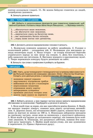 104
Синтаксична норма
кантам аплодували глядачі. 11. Не можна байдуже ставитися до людей,
потребуючих допомоги.
ІІ. Запи іть ре ення правильно.
241. о еріть із запропонованих рагментів один грамати но правильни що
закін ити ре ення «Читаючи твори Івана Нечуя-Левицького,…». Відповідь поясніть.
1. збагачується ваше мовлення.
2. ви збагачуєте своє мовлення.
3. звертається увага на багатство мови.
4. вас зацікавлять багато епізодів.
5. перед нами постає світ дитинства.
два – чотири – усі разом
242. І. оповніть ре ення відокремленими ленами запи іть.
1. Будівельна компанія запрошує на роботу дизайнерів. 2. Головне в
колективній роботі – узгодження дій. 3. Полювання для мисливців за-
вжди неповторна подія. 4. Наша історія – це історія віковічної боротьби
українського народу за своє місце під сонцем. 5. День був сонячним, і
небо здавалося е світлішим. 6. Виставку відкрито в краєзнавчому музеї.
7. Твори переможців конкурсу будуть розмі ені на сайті.
ІІ. Випи іть три слова з пре іксами роз еріть за удово .
ситуація
243. Уявіть що ви теле урналіст теле урналістка і в прямому е ірі коменту те
ут ольни по динок мі командами инамо иїв і Ман естер на тед .
кладіть усно декілька ре ень із запропонованими о ставинами.
 зазнавши першої поразки
 заручившись підтримкою трибун
 вийшовши віч-на-віч з голкіпером
 перехопивши ініціативу
 отримавши жовту картку
 випередивши суперника
 провівши декілька гострих атак
 маючи гарні шанси на перемогу
244. І. Ви еріть ре ення у яких підрядні астини мо на замінити відокремленими
о ставинами и озна еннями. Пере уду те ці ре ення запи іть.
1. Коли водій сідає за кермо, він має пристебнути ремінь безпеки. 2. Водій,
о виконує поворот ліворуч, повинен дати дорогу зустрічним автомобі-
лям. 3. Дорожні знаки, які встановлено обабіч дороги, повинні бути види-
мими на відстані не менше як 100 м. 4. Пішоходам заборонено виходити
на проїжджу частину, як о вони не впевнились у відсутності небезпеки.
5. Коли водій під’їжджає до залізничного переїзду, він повинен бути особ-
ливо уважним. 6. Пішоходи, які рухаються узбіччям, повинні йти назу-
стріч руху транспорту. 7. ойно водій відчув утому, він має зупинитися
й перепочити з равил доро нього руху .
 