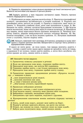 105
Синтаксична норма
ІІ. Підкресліть відокремлені лени ре ення відповідно до їхньої синтакси ної ролі.
Визна те астини мови слів пер ого третього ре ень.
245. Зна діть ре ення у яких пору ено синтакси ні норми. Поясніть при ини
помилок. Відредагу те запи іть.
1. Підійшовши до озера, раптово налетів вітер. 2. Прагнучи етнограôічної
точності, письменниця заглиблюється в історію козацтва. 3. Радують око
різнобарвні квіти, ростучі на клумбі. 4. Граючи в спортлото, мені часто та-
ланить. 5. Згадуючи улюблені пісні, ноги самі пускаються в танок. 6. Ви-
йшовши на сцену, дівчину зустріли бурхливими оплесками. 7. е будучи
зовсім маленькою, мама читала мені вірші й співала колискові. 8. Працюючи
над твором, автор переглянув багато архівних матеріалів. 9. итаючи істо-
ричну повість, виразно вимальовується постать гетьмана Ìазепи. 10. Ви-
вчаючи геограôію, у нас не було жодних проблем. 11. Почувши знайомий
голос у слухавці, смуток відразу зник.
246. Напи іть невелики текст розповідь ре ень розкрив и в ньому зміст
одного з поданих крилатих висловів. Використа те в структурі тексту ре ення з
відокремленими ленами.
З краси не пити роси де сила панує, там правда мовчить дурість і
пиха – сестри з однієї хати задля друга правди не зрікайся честь не товар,
у крамниці її не купиш тяжко астя знайти, а легко його загубити хто
літом працює до поту, зимою поїсть в охоту.
247. Викона те тестові завдання.
1. Граматичну помилку допу ено в реченні
À Коли ми проходили повз вежу, годинник пробив шосту.
Проходячи повз вежу, ми почули бій годинника.
Â Годинник пробив шосту, а ми тільки проходили повз вежу.
Проходячи повз вежу, годинник пробив шосту годину.
. Граматично правильне продовження речення Ку уючи телеві
зор наведено в рядку
À нам запропонували різні моделі.
важливе значення має ціна.
Â у мене з’явилася цікава ідея.
обов’язково уточніть гарантійний термін.
. Правильно побудовано речення
À Виходячи з вагона, у моєї сумки відірвалася ручка.
Розв’язуючи задачу, спочатку вона здалася мені складною.
Â Вийшовши з машини, несподівано пішов до .
Довідавшись про ось першим, поділюся з друзями.
. Відокремленим означенням можна замінити підрядну частину в
реченні
À Олесь, який плив поруч, допоміг мені вийти на берег.
Подвір’я затінює крислата яблуня, о росте під хатою.
Â Огірок, о пожовк на сонці, годиться лише на корм худобі.
Бабуся дала скуштувати меду, який пахнув липою.
 