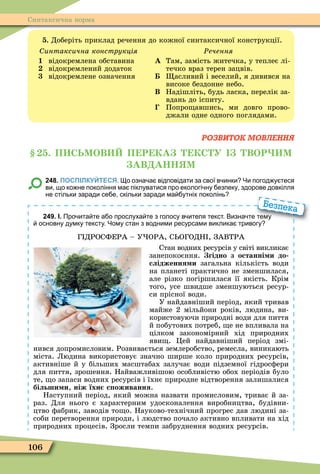 106
Синтаксична норма
. Доберіть приклад речення до кожної синтаксичної конструкції.
интаксична конструкція
1 відокремлена обставина
відокремлений додаток
відокремлене означення
Ðечення
А Там, замість житечка, у теплеє лі-
течко враз терен зацвів.
асливий і веселий, я дивився на
високе бездонне небо.
Â Надішліть, будь ласка, перелік за-
вдань до іспиту.
Попро авшись, ми довго прово-
джали одне одного поглядами.
РОЗВИТОК МОВЛЕННЯ
. П СЬМОВ П Р КА КС У ВОР М
АВ АНН М
248. ПОСПІЛКУЙТЕСЯ. о озна а відповідати за свої в инки Чи погод у теся
ви що ко не покоління ма піклуватися про екологі ну езпеку здорове довкілля
не стільки заради се е скільки заради ма утніх поколінь
249. І. Про ита те а о прослуха те з голосу в ителя текст. Визна те тему
основну думку тексту. Чому стан з водними ресурсами виклика тривогу
Г ДРОСФЕРА – У ОРА, С ОГОДН , ЗАВТРА
Стан водних ресурсів у світі викликає
занепокоєння. гідно з останні и до
слідження и загальна кількість води
на планеті практично не зменшилася,
але різко погіршилася її якість. Крім
того, усе швидше зменшуються ресур-
си прісної води.
У найдавніший період, який тривав
майже 2 мільйони років, людина, ви-
користовуючи природні води для пиття
й побутових потреб, е не впливала на
цілком закономірний хід природних
яви . Öей найдавніший період змі-
нився допромисловим. Розвивається землеробство, ремесла, виникають
міста. Людина використовує значно ширше коло природних ресурсів,
активніше й у більших масштабах залучає води підземної гідросôери
для пиття, зрошення. Найважливішою особливістю обох періодів було
те, о запаси водних ресурсів і їхнє природне відтворення залишалися
більши и, ніж їхн с оживання.
Наступний період, який можна назвати промисловим, триває й за-
раз. Для нього є характерним удосконалення виробництва, будівни-
цтво ôабрик, заводів то о. Науково-технічний прогрес дав людині за-
соби перетворення природи, і людство почало активно впливати на хід
природних процесів. Зросли темпи забруднення водних ресурсів.
Про ита те а о прослуха те з голосу в ителя текст. Визна те тему
основну думку тексту. Чому стан з водними ресурсами виклика тривогу
Безпека
 