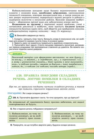 107
Синтаксична норма
Найважливішими заходами одо балансу водопостачання нашої
планети є економія води, за обігання забрудненн , удосконалення
технології очи ення, повторне використання вод, а також пошуки но-
вих джерел водопостачання, перерозподіл водних ресурсів із районів з
надмірною вологістю в посушливі райони. Важливе завдання майбут-
нього – збереження прісної води для забезпечення основи життя.
Незважа чи на трудно і у вирішенні водної проблеми, учені з
оптимізмом дивляться в майбутнє, вони прагнуть о днати зусилля
спеціалістів багатьох країн світу, об зберегти для прийдешніх поколінь
найдорогоціннішу корисну копалину – воду з урналу .
ІІ. Викона те завдання до тексту.
. кладіть і запи іть план тексту. Випи іть слова сполу ення слів які нео
хідні для розкриття окремих пунктів плану основної думки.
. Зверніть увагу на грамати ну правильність виділених словосполу ень.
. Про ита те текст удруге. тисло письмово перека іть про итане доповнив
и переказ роздумами про відповідальне ставлення до довкілля. Ви мо ете ско
ристатися подано ни е довідко .
довідка
Лексичний матеріал для оôормлення висловлень: на мою думку
о моєму я вва аю я ередбачаю о я ереконани а
я мо у з у евненістю сказати деякі сумніви в мене виникають
коли я оділяю огляди вва аю за доцільне таке тверд ення є
хибним бо я оділяю не оділяю огляди автора героїв .
. ПРАВ А ПО У ОВ СК А Н
Р НЬ. О Н ПОМ К В СК А Н
Р НН
ро те як равильно оєднати частини складного речення а тако
ро омилки с ричинені ору енням законів логіки
ПРИГАДАЙМО. Які види складних ре ень
250. А. Про ита те рагмент листа. Чи ітко зрозуміло про що деться
За неправильні дії працівників банку просимо вибачення, які надалі
повторюватися не будуть.
Б. Яке з поданих ре ень по удовано неправильно
1. Найважливіше, на чому на-
полягав доповідач, це на необ-
хідності захисту прав спожи-
вачів.
2. Найважливіше, на чому на-
полягав доповідач, це необ-
хідність захисту прав спожи-
вачів.
В. Помірку те на що потрі но звертати увагу уду и складні ре ення.
 